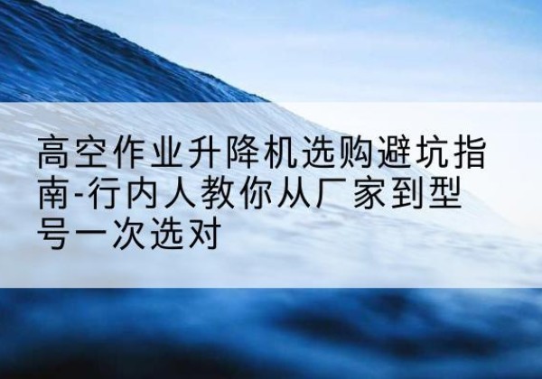 龙华升降平台厂家-高空作业升降机选购避坑指南-行内人教你从厂家到型号一次选对