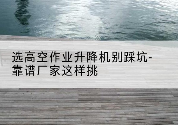 龙华剪叉式升降机厂家-选高空作业升降机别踩坑-靠谱厂家这样挑