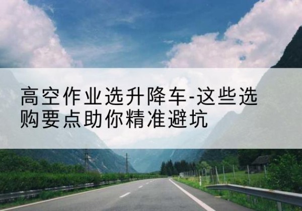 龙华升降车厂家-高空作业选升降车-这些选购要点助你*避坑
