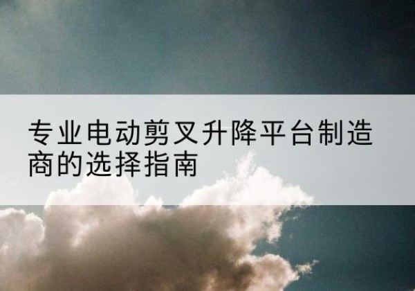 龙华电动剪叉升降平台厂家-专业电动剪叉升降平台制造商的选择指南